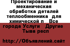 Проектирование и механическая обработка деталей теплообменника  для химической п - Все города Услуги » Другие   . Тыва респ.